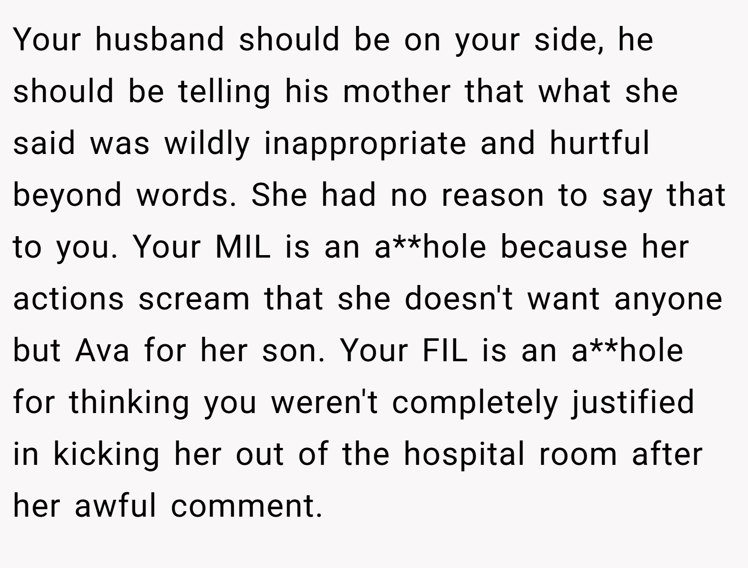 Your husband should be on your side, he should be telling his mother that what she said was wildly inappropriate and hurtful beyond words. She had no reason to say that to you. Your MIL is an a**hole because her actions scream that she doesn't want anyone but Ava for her son. Your FIL is an a**hole for thinking you weren't completely justified in kicking her out of the hospital room after her awful comment.