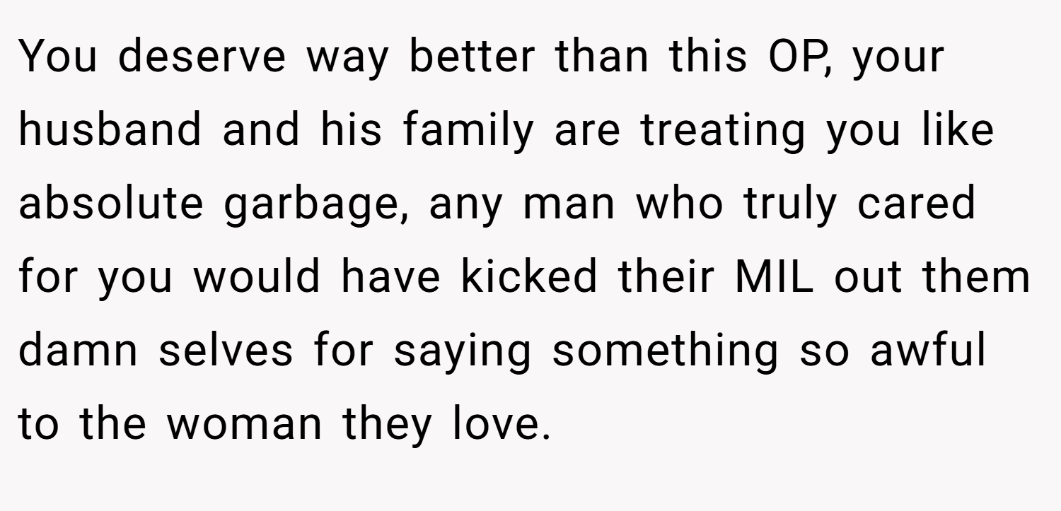 You deserve way better than this OP, your husband and his family are treating you like absolute garbage, any man who truly cared for you would have kicked their MIL out them damn selves for saying something so awful to the woman they love.