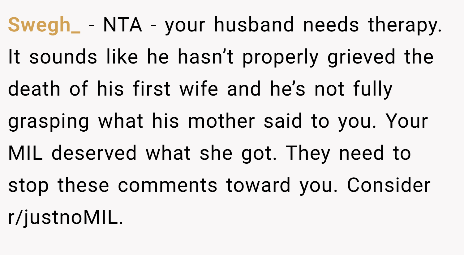 Swegh_ − NTA - your husband needs therapy. It sounds like he hasn’t properly grieved the death of his first wife and he’s not fully grasping what his mother said to you. Your MIL deserved what she got. They need to stop these comments toward you. Consider r/justnoMIL.