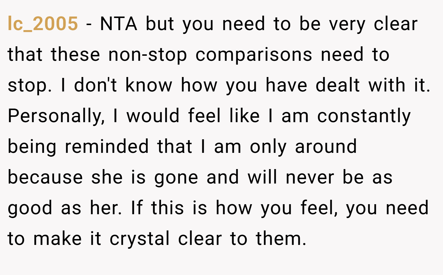 lc_2005 − NTA but you need to be very clear that these non-stop comparisons need to stop. I don't know how you have dealt with it. Personally, I would feel like I am constantly being reminded that I am only around because she is gone and will never be as good as her. If this is how you feel, you need to make it crystal clear to them.