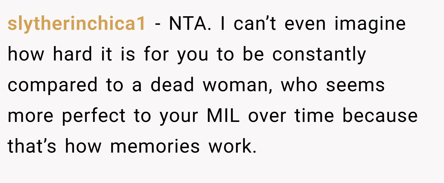 slytherinchica1 − NTA. I can’t even imagine how hard it is for you to be constantly compared to a dead woman, who seems more perfect to your MIL over time because that’s how memories work.