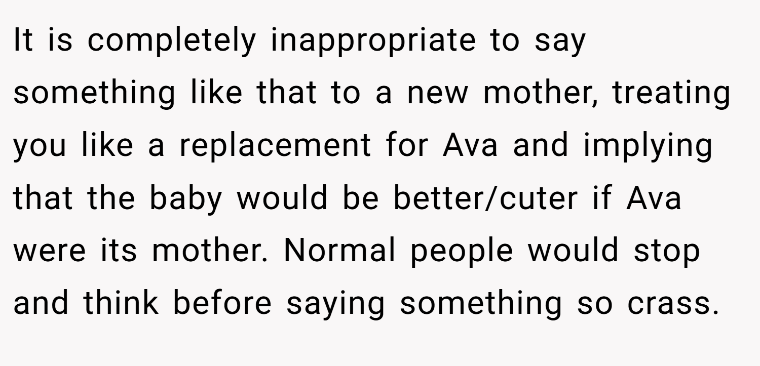 It is completely inappropriate to say something like that to a new mother, treating you like a replacement for Ava and implying that the baby would be better/cuter if Ava were its mother. Normal people would stop and think before saying something so crass.