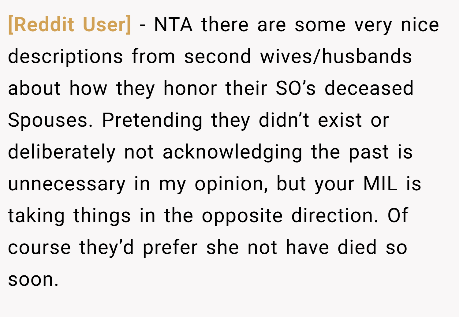 [Reddit User] − NTA there are some very nice descriptions from second wives/husbands about how they honor their SO’s deceased Spouses. Pretending they didn’t exist or deliberately not acknowledging the past is unnecessary in my opinion, but your MIL is taking things in the opposite direction. Of course they’d prefer she not have died so soon.