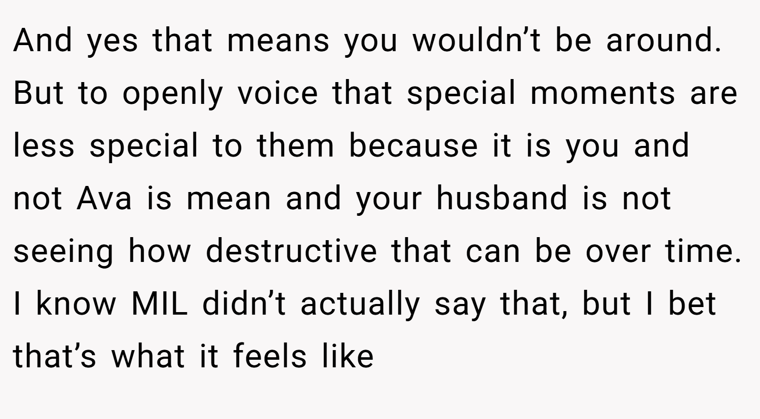 And yes that means you wouldn’t be around. But to openly voice that special moments are less special to them because it is you and not Ava is mean and your husband is not seeing how destructive that can be over time. I know MIL didn’t actually say that, but I bet that’s what it feels like