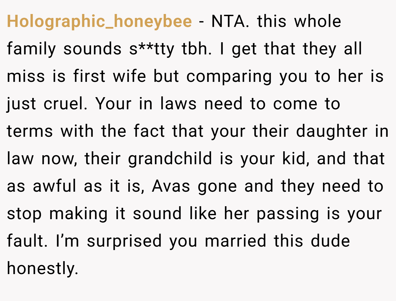 Holographic_honeybee − NTA. this whole family sounds s**tty tbh. I get that they all miss is first wife but comparing you to her is just cruel. Your in laws need to come to terms with the fact that your their daughter in law now, their grandchild is your kid, and that as awful as it is, Avas gone and they need to stop making it sound like her passing is your fault. I’m surprised you married this dude honestly.