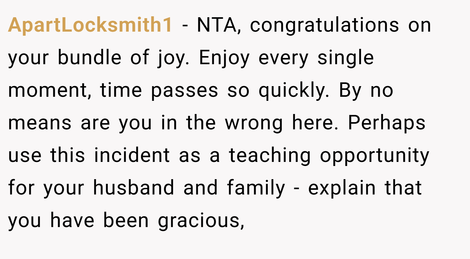 ApartLocksmith1 − NTA, congratulations on your bundle of joy. Enjoy every single moment, time passes so quickly. By no means are you in the wrong here. Perhaps use this incident as a teaching opportunity for your husband and family - explain that you have been gracious,