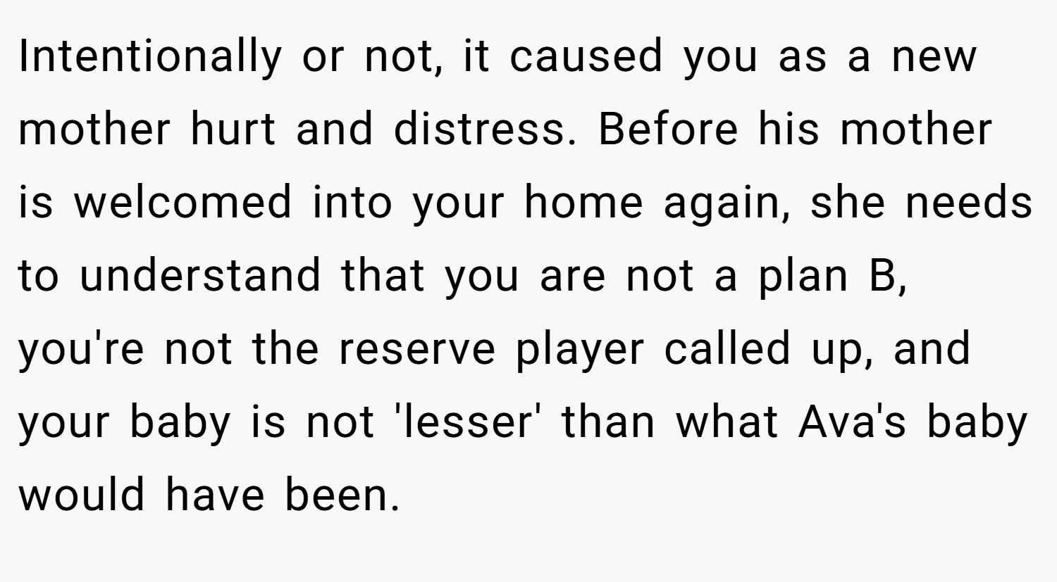 Intentionally or not, it caused you as a new mother hurt and distress. Before his mother is welcomed into your home again, she needs to understand that you are not a plan B, you're not the reserve player called up, and your baby is not 'lesser' than what Ava's baby would have been.