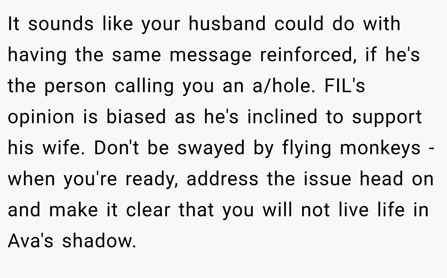 It sounds like your husband could do with having the same message reinforced, if he's the person calling you an a/hole. FIL's opinion is biased as he's inclined to support his wife. Don't be swayed by flying monkeys - when you're ready, address the issue head on and make it clear that you will not live life in Ava's shadow.