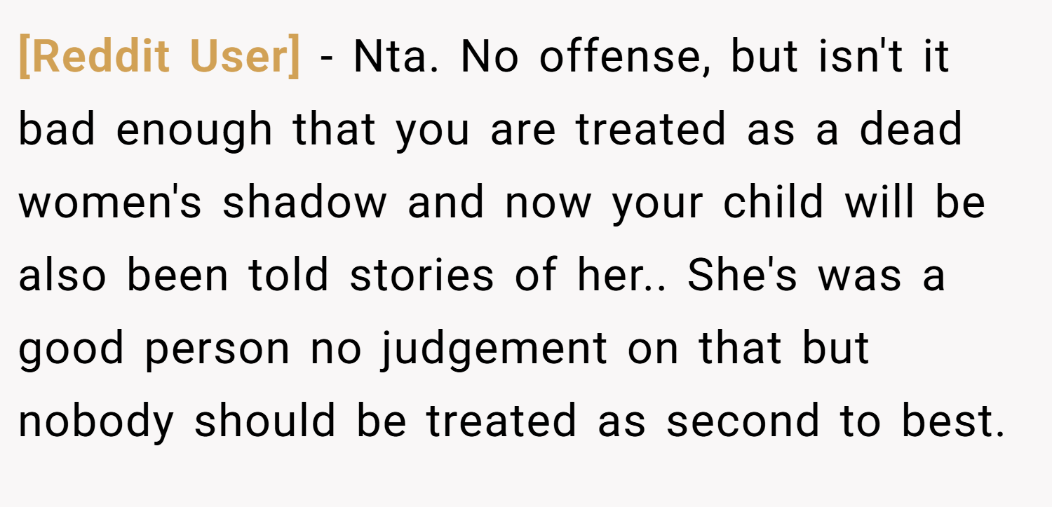 [Reddit User] − Nta. No offense, but isn't it bad enough that you are treated as a dead women's shadow and now your child will be also been told stories of her.. She's was a good person no judgement on that but nobody should be treated as second to best.
