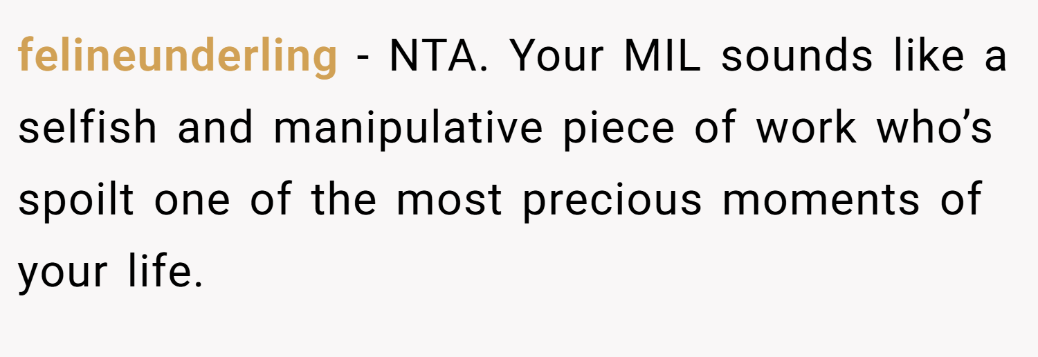 felineunderling − NTA. Your MIL sounds like a selfish and manipulative piece of work who’s spoilt one of the most precious moments of your life.