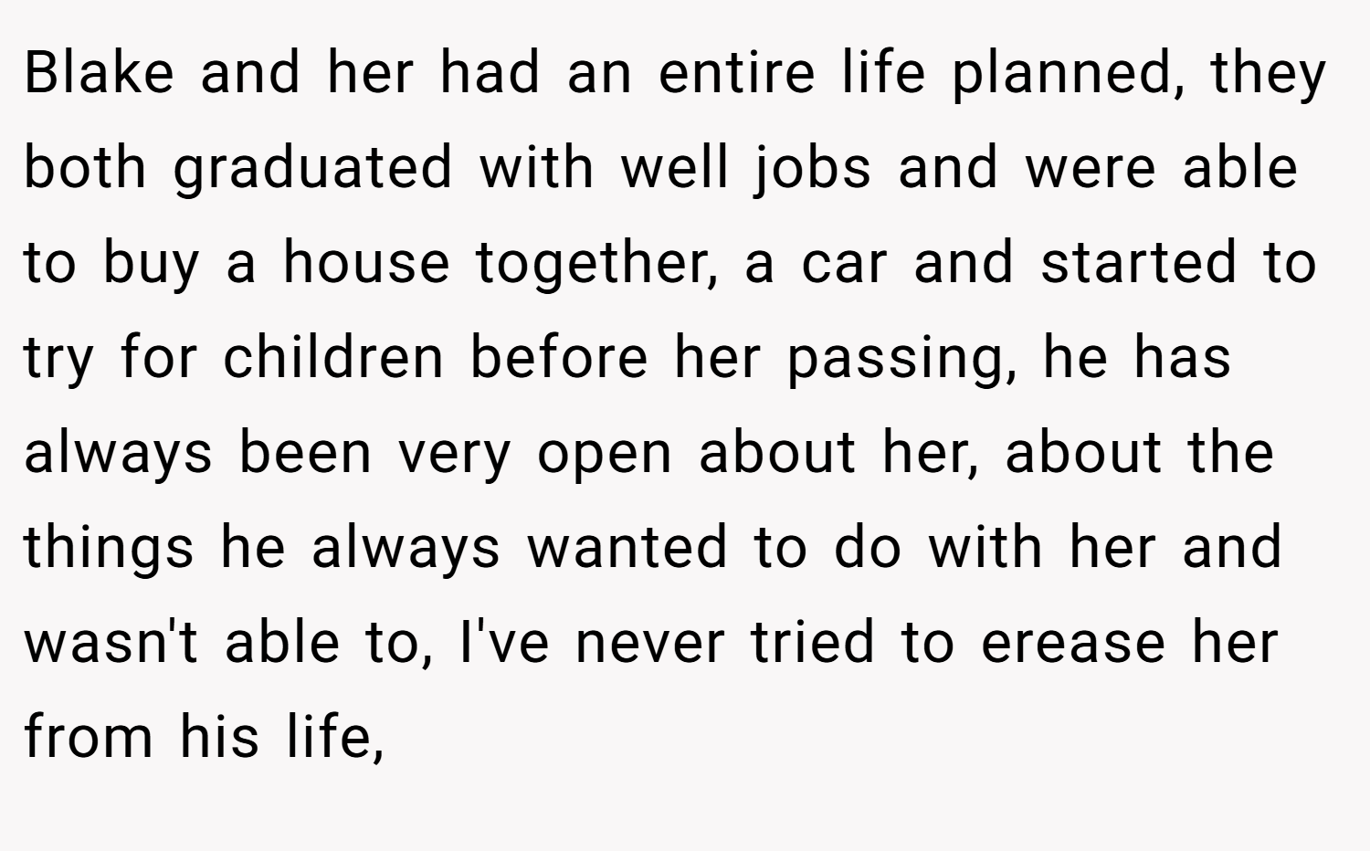 Blake and her had an entire life planned, they both graduated with well jobs and were able to buy a house together, a car and started to try for children before her passing, he has always been very open about her, about the things he always wanted to do with her and wasn't able to, I've never tried to erease her from his life,