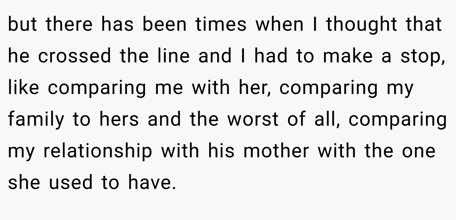 but there has been times when I thought that he crossed the line and I had to make a stop, like comparing me with her, comparing my family to hers and the worst of all, comparing my relationship with his mother with the one she used to have.