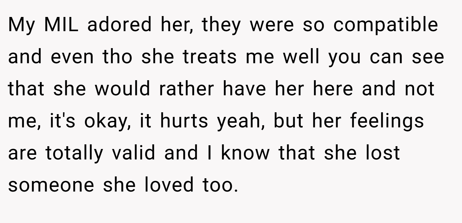 My MIL adored her, they were so compatible and even tho she treats me well you can see that she would rather have her here and not me, it's okay, it hurts yeah, but her feelings are totally valid and I know that she lost someone she loved too.
