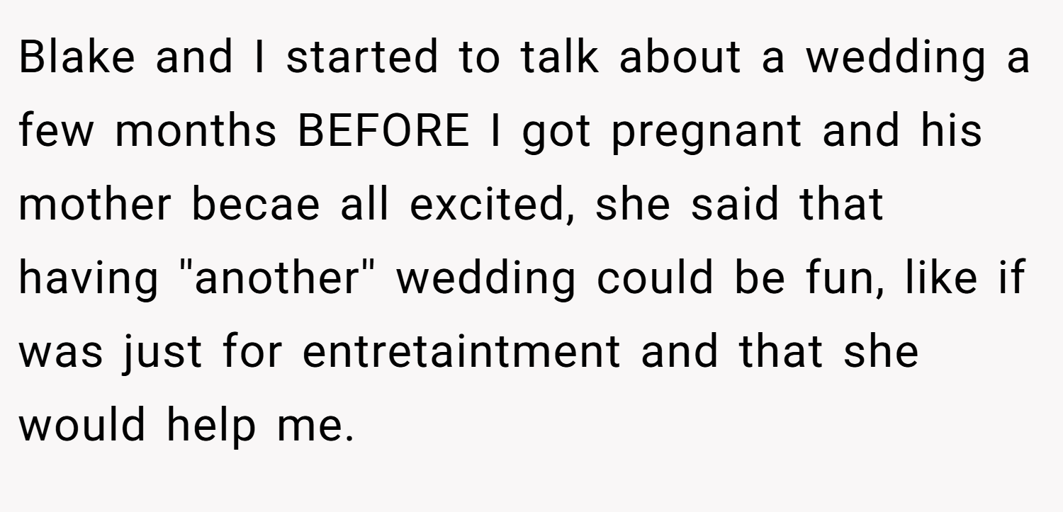 Blake and I started to talk about a wedding a few months BEFORE I got pregnant and his mother becae all excited, she said that having ''another'' wedding could be fun, like if was just for entretaintment and that she would help me.