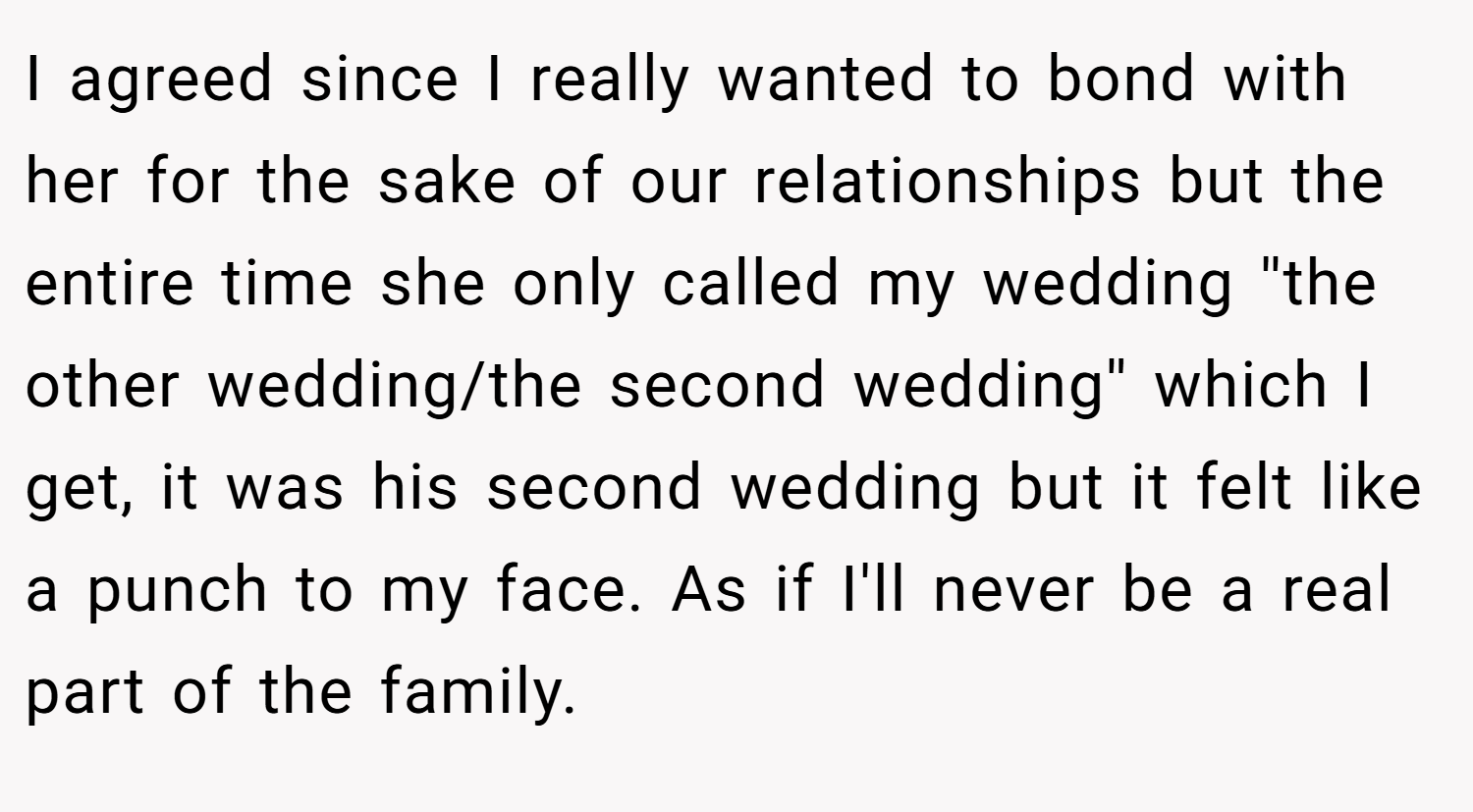 I agreed since I really wanted to bond with her for the sake of our relationships but the entire time she only called my wedding ''the other wedding/the second wedding'' which I get, it was his second wedding but it felt like a punch to my face. As if I'll never be a real part of the family.