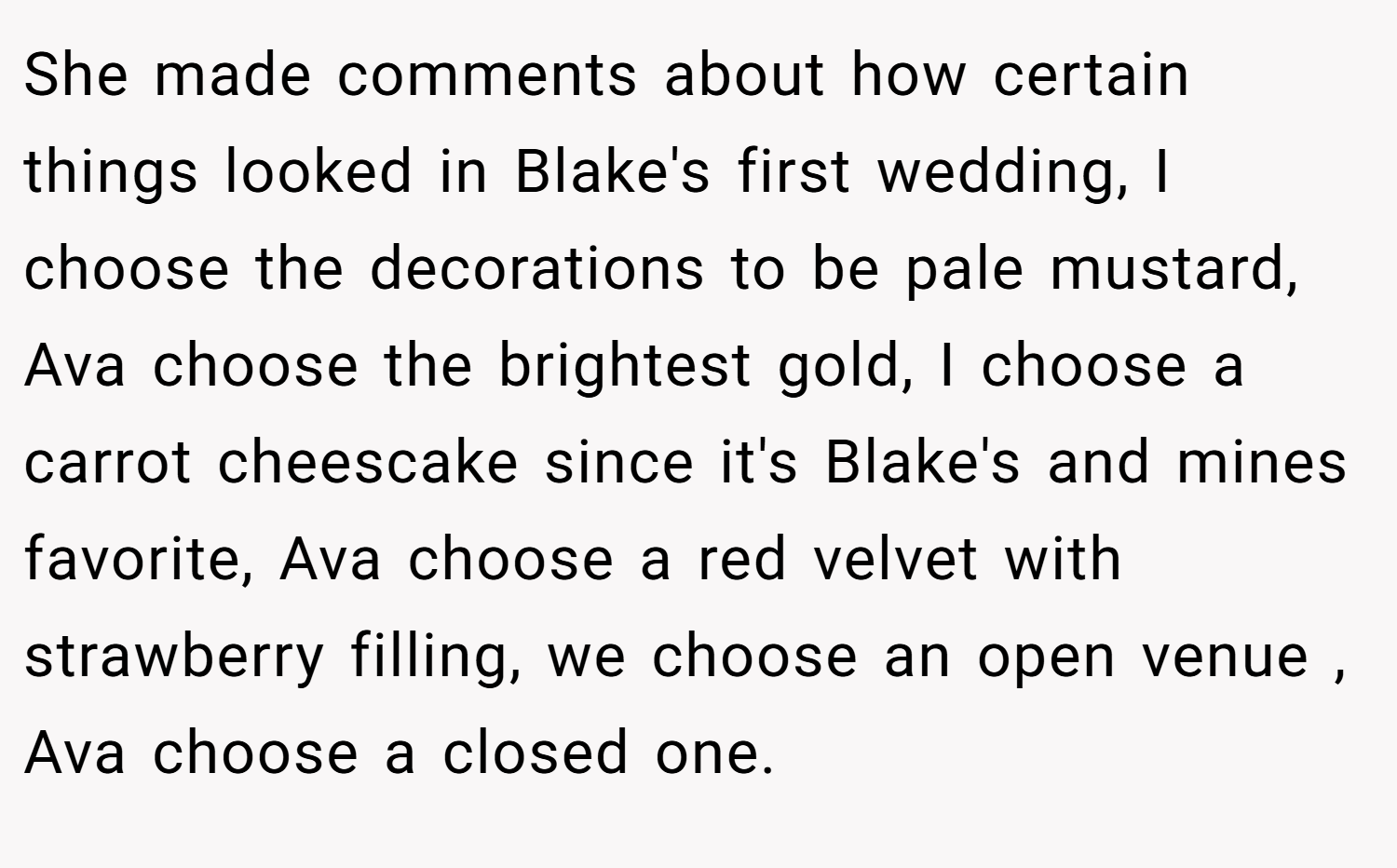 She made comments about how certain things looked in Blake's first wedding, I choose the decorations to be pale mustard, Ava choose the brightest gold, I choose a carrot cheescake since it's Blake's and mines favorite, Ava choose a red velvet with strawberry filling, we choose an open venue , Ava choose a closed one.