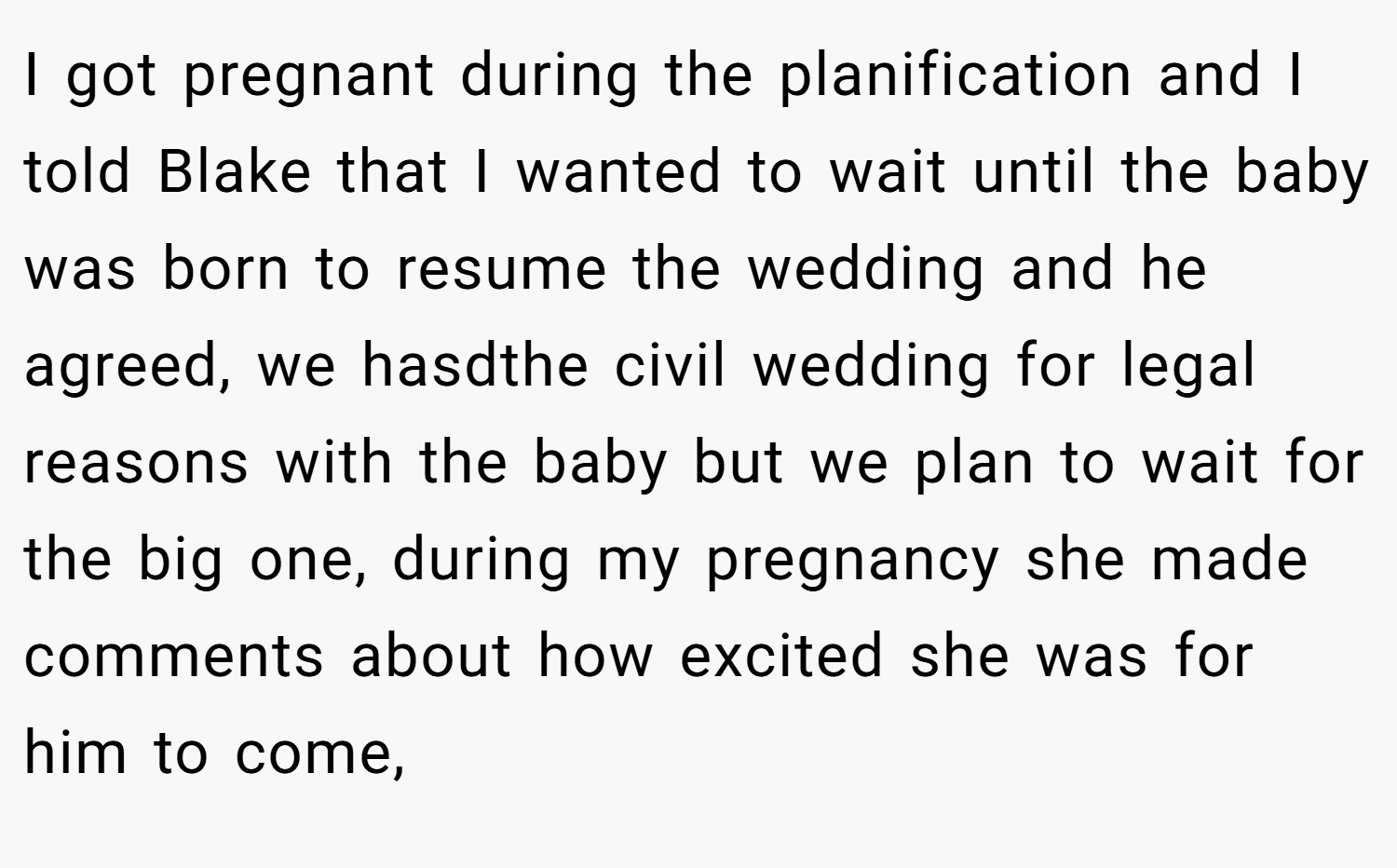 I got pregnant during the planification and I told Blake that I wanted to wait until the baby was born to resume the wedding and he agreed, we hasdthe civil wedding for legal reasons with the baby but we plan to wait for the big one, during my pregnancy she made comments about how excited she was for him to come,