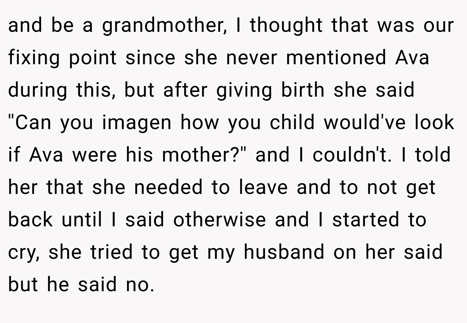 and be a grandmother, I thought that was our fixing point since she never mentioned Ava during this, but after giving birth she said ''Can you imagen how you child would've look if Ava were his mother?'' and I couldn't. I told her that she needed to leave and to not get back until I said otherwise and I started to cry, she tried to get my husband on her said but he said no.