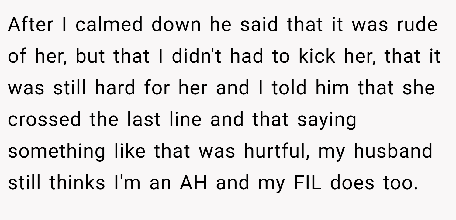After I calmed down he said that it was rude of her, but that I didn't had to kick her, that it was still hard for her and I told him that she crossed the last line and that saying something like that was hurtful, my husband still thinks I'm an AH and my FIL does too.