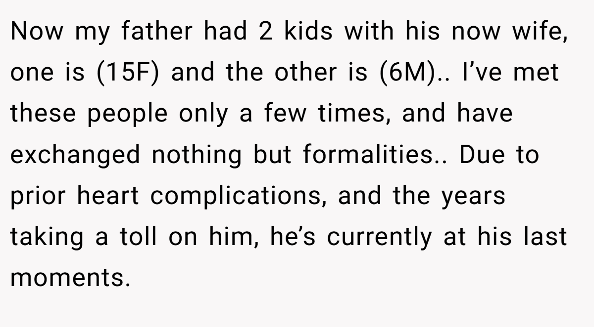 Now my father had 2 kids with his now wife, one is (15F) and the other is (6M).. I’ve met these people only a few times, and have exchanged nothing but formalities.. Due to prior heart complications, and the years taking a toll on him, he’s currently at his last moments.