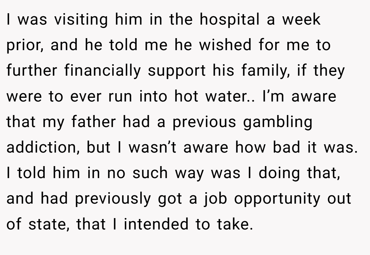 I was visiting him in the hospital a week prior, and he told me he wished for me to further financially support his family, if they were to ever run into hot water.. I’m aware that my father had a previous gambling addiction, but I wasn’t aware how bad it was. I told him in no such way was I doing that, and had previously got a job opportunity out of state, that I intended to take.
