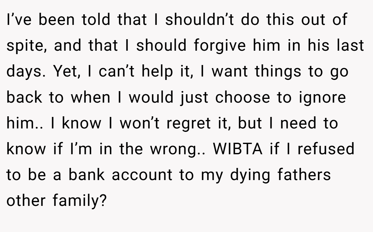 I’ve been told that I shouldn’t do this out of spite, and that I should forgive him in his last days. Yet, I can’t help it, I want things to go back to when I would just choose to ignore him.. I know I won’t regret it, but I need to know if I’m in the wrong.. WIBTA if I refused to be a bank account to my dying fathers other family?