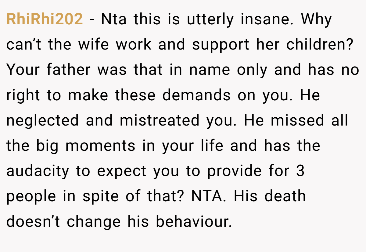 RhiRhi202 − Nta this is utterly insane. Why can’t the wife work and support her children? Your father was that in name only and has no right to make these demands on you. He neglected and mistreated you. He missed all the big moments in your life and has the audacity to expect you to provide for 3 people in spite of that? NTA. His death doesn’t change his behaviour.