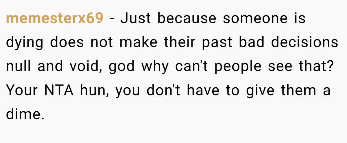 memesterx69 − Just because someone is dying does not make their past bad decisions null and void, god why can't people see that? Your NTA hun, you don't have to give them a dime.