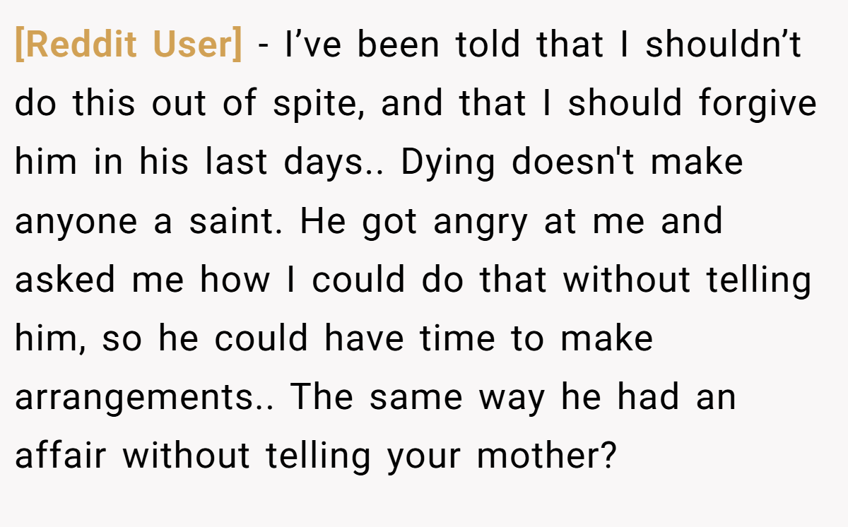 [Reddit User] − I’ve been told that I shouldn’t do this out of spite, and that I should forgive him in his last days.. Dying doesn't make anyone a saint. He got angry at me and asked me how I could do that without telling him, so he could have time to make arrangements.. The same way he had an affair without telling your mother?