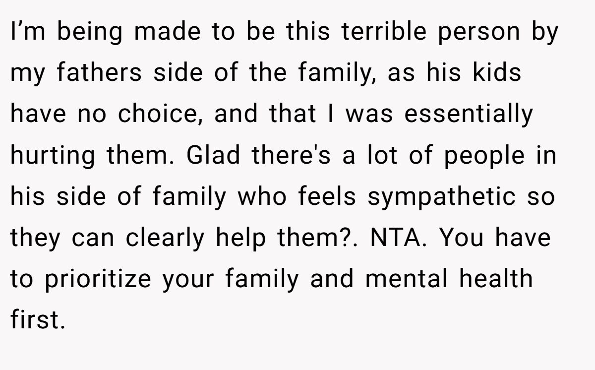 I’m being made to be this terrible person by my fathers side of the family, as his kids have no choice, and that I was essentially hurting them. Glad there's a lot of people in his side of family who feels sympathetic so they can clearly help them?. NTA. You have to prioritize your family and mental health first.
