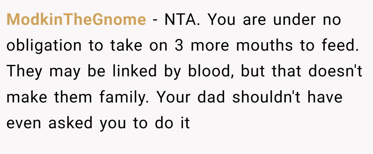 ModkinTheGnome − NTA. You are under no obligation to take on 3 more mouths to feed. They may be linked by blood, but that doesn't make them family. Your dad shouldn't have even asked you to do it