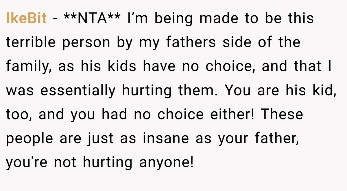 IkeBit − **NTA** I’m being made to be this terrible person by my fathers side of the family, as his kids have no choice, and that I was essentially hurting them. You are his kid, too, and you had no choice either! These people are just as insane as your father, you're not hurting anyone!