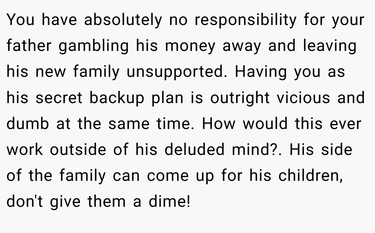 You have absolutely no responsibility for your father gambling his money away and leaving his new family unsupported. Having you as his secret backup plan is outright vicious and dumb at the same time. How would this ever work outside of his deluded mind?. His side of the family can come up for his children, don't give them a dime!