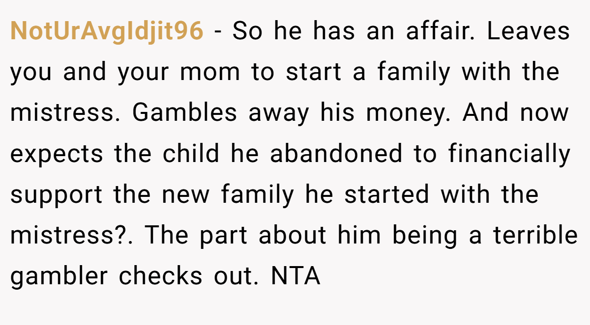 NotUrAvgIdjit96 − So he has an affair. Leaves you and your mom to start a family with the mistress. Gambles away his money. And now expects the child he abandoned to financially support the new family he started with the mistress?. The part about him being a terrible gambler checks out. NTA