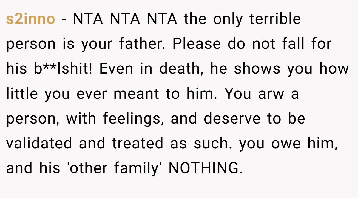 s2inno − NTA NTA NTA the only terrible person is your father. Please do not fall for his b**lshit! Even in death, he shows you how little you ever meant to him. You arw a person, with feelings, and deserve to be validated and treated as such. you owe him, and his 'other family' NOTHING.