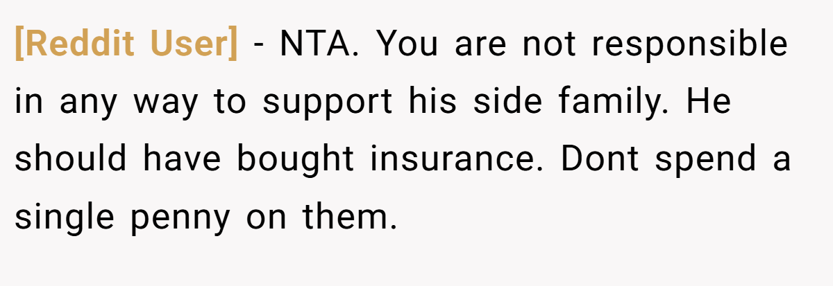 [Reddit User] − NTA. You are not responsible in any way to support his side family. He should have bought insurance. Dont spend a single penny on them.