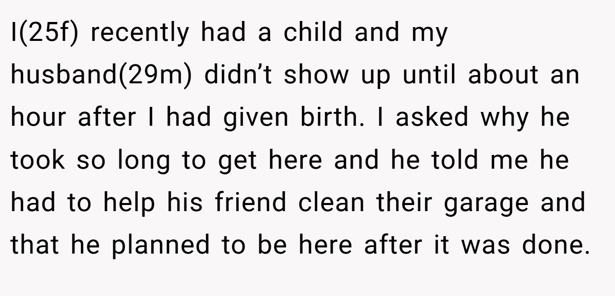 I(25f) recently had a child and my husband(29m) didn’t show up until about an hour after I had given birth. I asked why he took so long to get here and he told me he had to help his friend clean their garage and that he planned to be here after it was done.