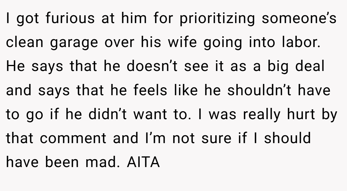 I got furious at him for prioritizing someone’s clean garage over his wife going into labor. He says that he doesn’t see it as a big deal and says that he feels like he shouldn’t have to go if he didn’t want to. I was really hurt by that comment and I’m not sure if I should have been mad. AITA