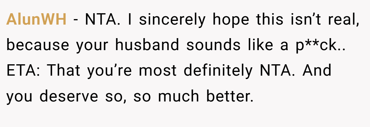 AlunWH − NTA. I sincerely hope this isn’t real, because your husband sounds like a p**ck.. ETA: That you’re most definitely NTA. And you deserve so, so much better.