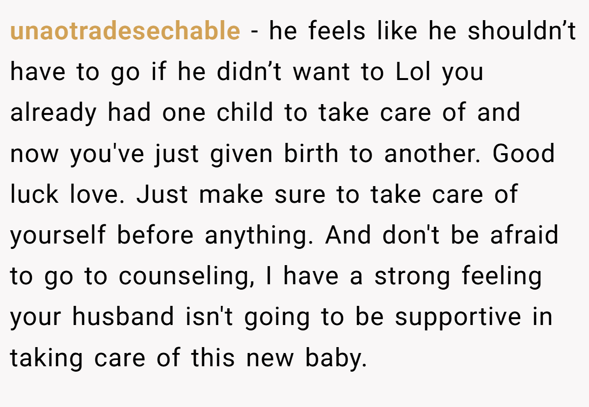 unaotradesechable − he feels like he shouldn’t have to go if he didn’t want to Lol you already had one child to take care of and now you've just given birth to another. Good luck love. Just make sure to take care of yourself before anything. And don't be afraid to go to counseling, I have a strong feeling your husband isn't going to be supportive in taking care of this new baby.