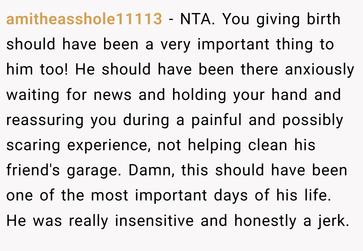 amitheasshole11113 − NTA. You giving birth should have been a very important thing to him too! He should have been there anxiously waiting for news and holding your hand and reassuring you during a painful and possibly scaring experience, not helping clean his friend's garage. Damn, this should have been one of the most important days of his life. He was really insensitive and honestly a jerk.