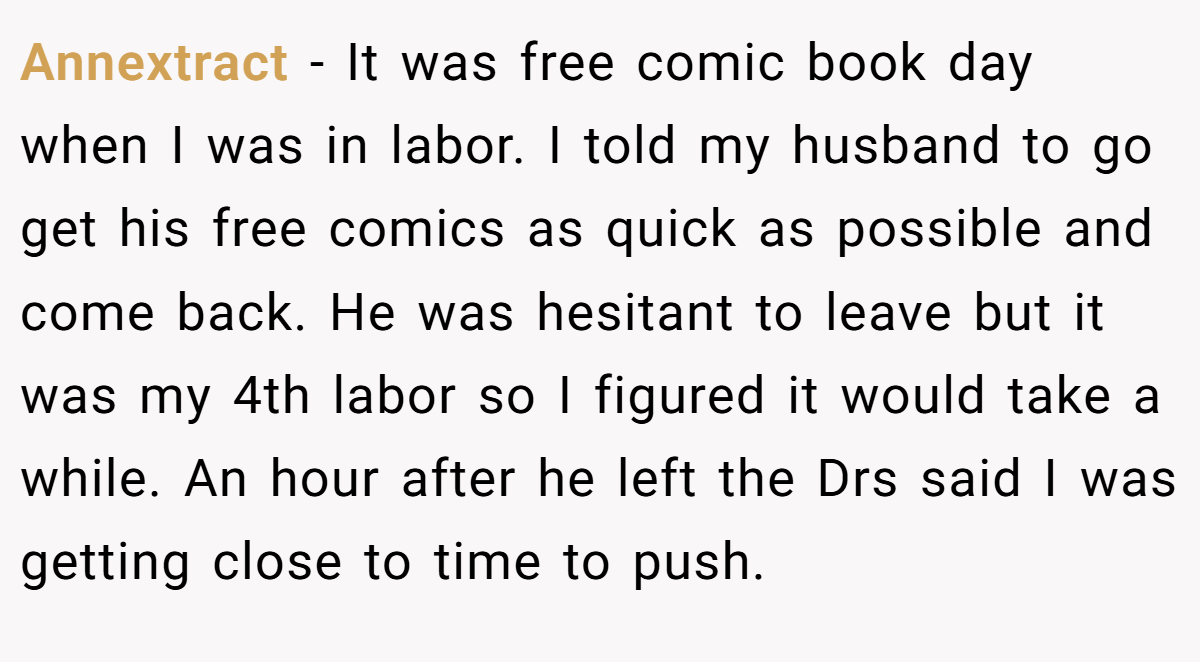 Annextract − It was free comic book day when I was in labor. I told my husband to go get his free comics as quick as possible and come back. He was hesitant to leave but it was my 4th labor so I figured it would take a while. An hour after he left the Drs said I was getting close to time to push.