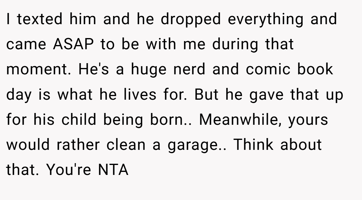 I texted him and he dropped everything and came ASAP to be with me during that moment. He's a huge nerd and comic book day is what he lives for. But he gave that up for his child being born.. Meanwhile, yours would rather clean a garage.. Think about that. You're NTA