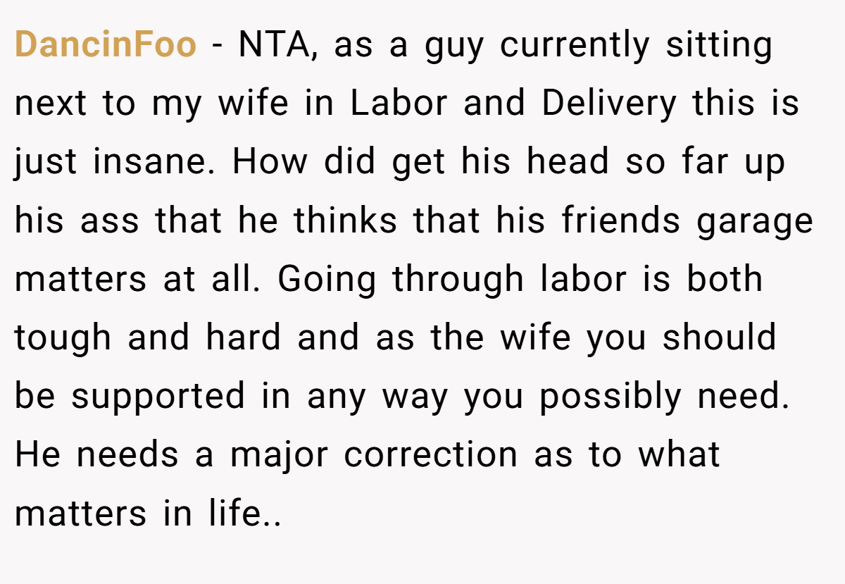 DancinFoo − NTA, as a guy currently sitting next to my wife in Labor and Delivery this is just insane. How did get his head so far up his ass that he thinks that his friends garage matters at all. Going through labor is both tough and hard and as the wife you should be supported in any way you possibly need. He needs a major correction as to what matters in life..