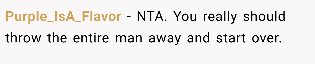 Purple_IsA_Flavor − NTA. You really should throw the entire man away and start over.