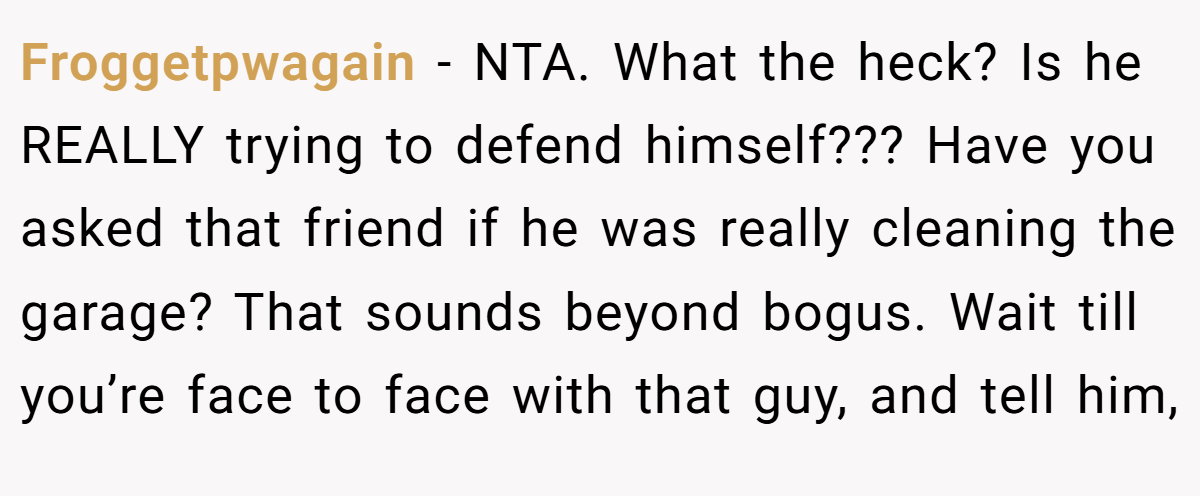 Froggetpwagain − NTA. What the heck? Is he REALLY trying to defend himself??? Have you asked that friend if he was really cleaning the garage? That sounds beyond bogus. Wait till you’re face to face with that guy, and tell him,
