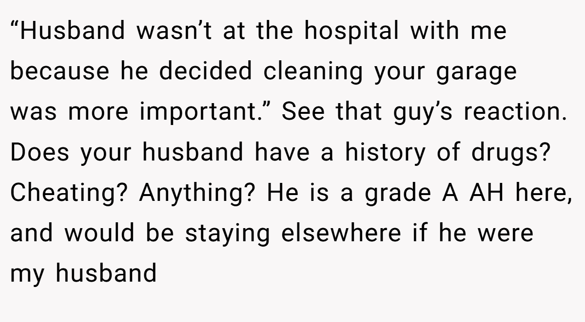 “Husband wasn’t at the hospital with me because he decided cleaning your garage was more important.” See that guy’s reaction. Does your husband have a history of drugs? Cheating? Anything? He is a grade A AH here, and would be staying elsewhere if he were my husband