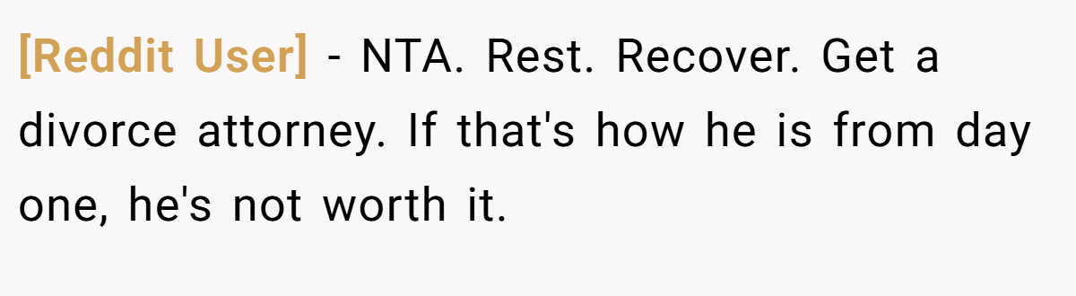 [Reddit User] − NTA. Rest. Recover. Get a divorce attorney. If that's how he is from day one, he's not worth it.