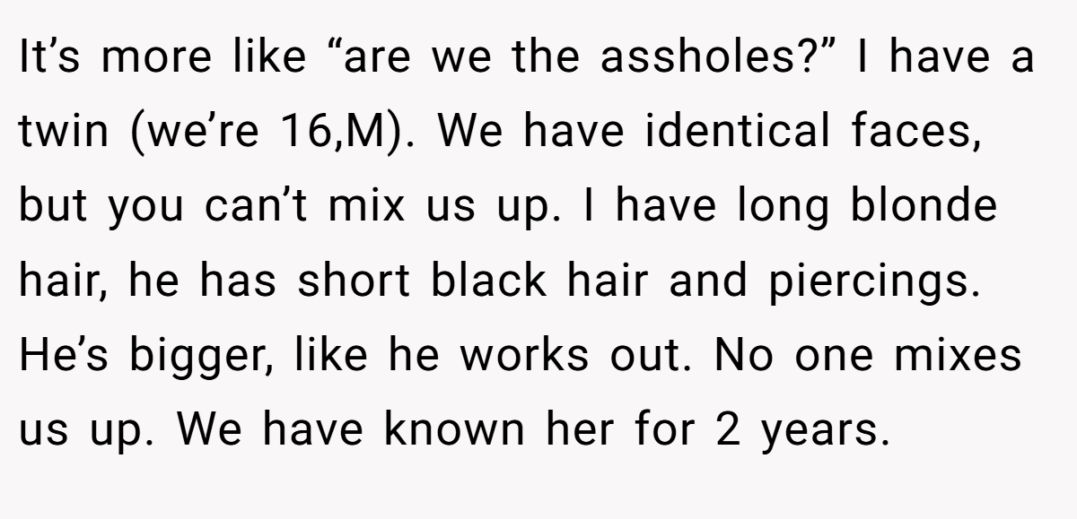 It’s more like “are we the assholes?” I have a twin (we’re 16,M). We have identical faces, but you can’t mix us up. I have long blonde hair, he has short black hair and piercings. He’s bigger, like he works out. No one mixes us up. We have known her for 2 years.