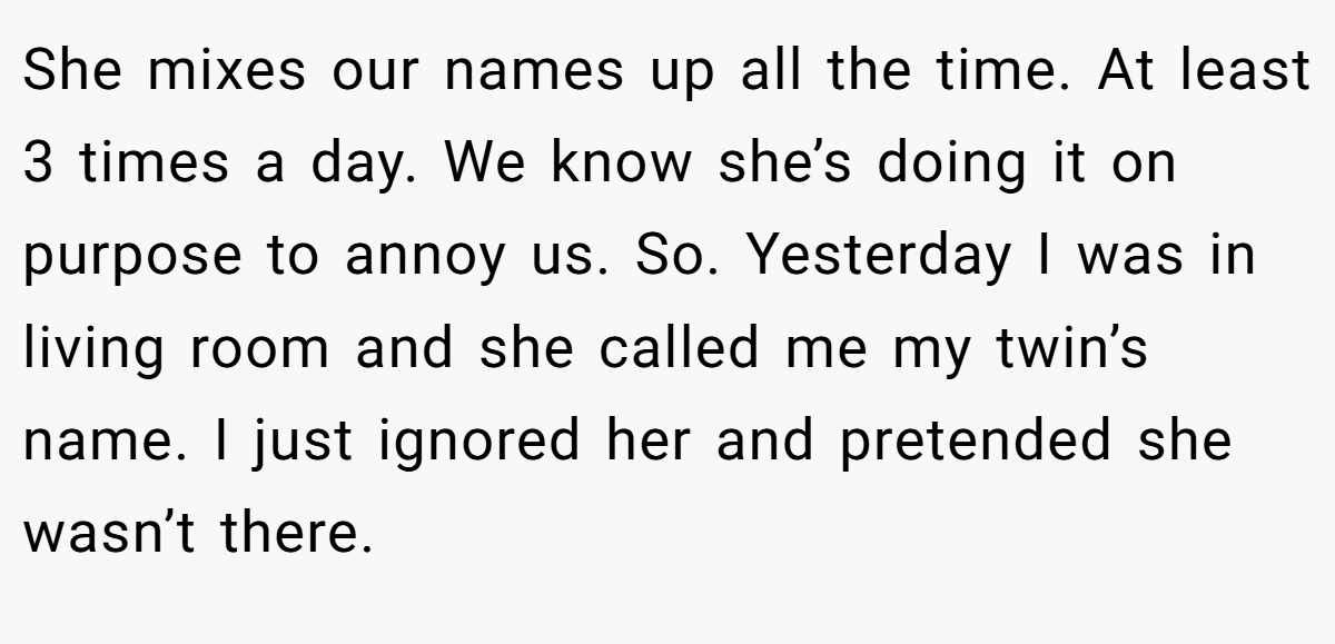 She mixes our names up all the time. At least 3 times a day. We know she’s doing it on purpose to annoy us. So. Yesterday I was in living room and she called me my twin’s name. I just ignored her and pretended she wasn’t there.